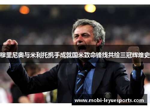 穆里尼奥与米利托携手成就国米致命锋线共绘三冠辉煌史