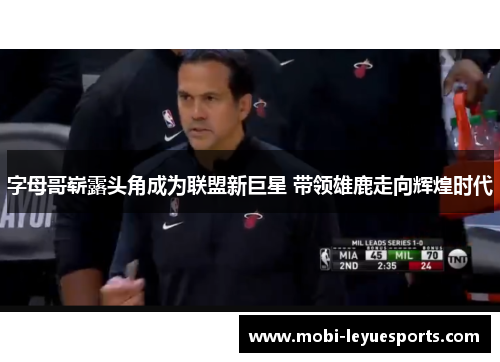 字母哥崭露头角成为联盟新巨星 带领雄鹿走向辉煌时代