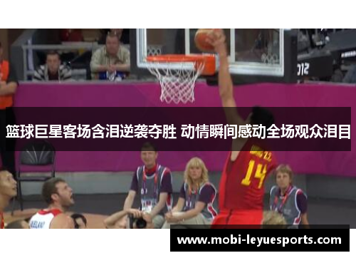 篮球巨星客场含泪逆袭夺胜 动情瞬间感动全场观众泪目
