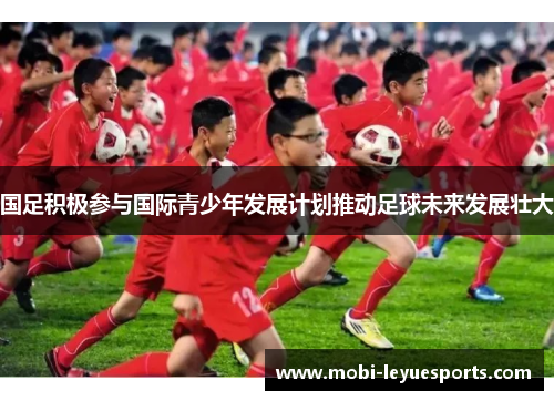 国足积极参与国际青少年发展计划推动足球未来发展壮大
