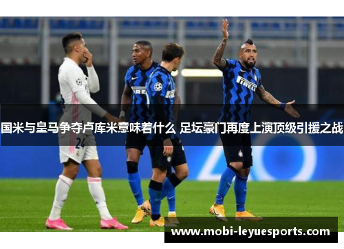 国米与皇马争夺卢库米意味着什么 足坛豪门再度上演顶级引援之战